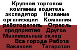 Крупной торговой компании водитель-экспедитор › Название организации ­ Компания-работодатель › Отрасль предприятия ­ Другое › Минимальный оклад ­ 23 000 - Все города Работа » Вакансии   . Татарстан респ.